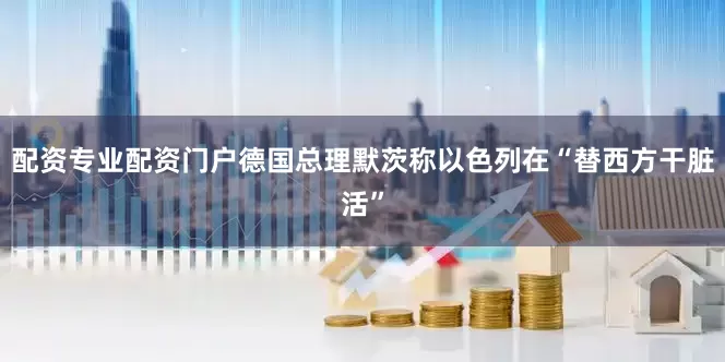 配资专业配资门户德国总理默茨称以色列在“替西方干脏活”