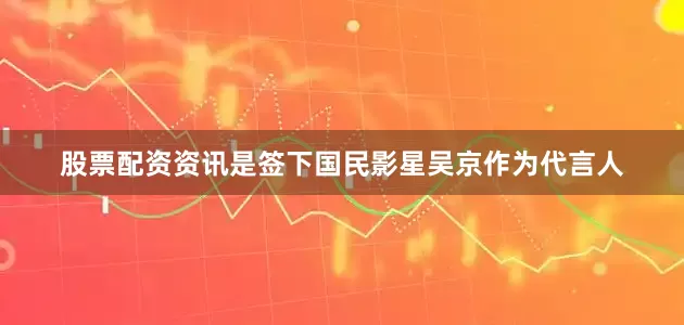股票配资资讯是签下国民影星吴京作为代言人