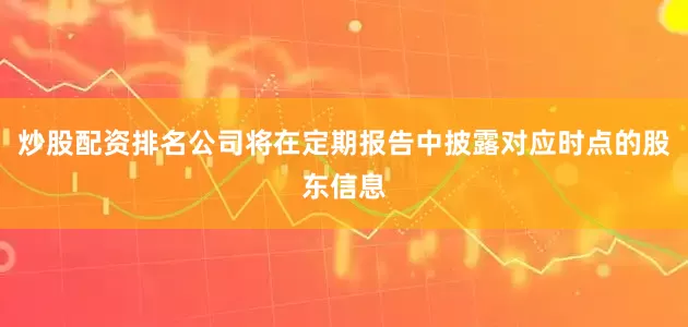 炒股配资排名公司将在定期报告中披露对应时点的股东信息
