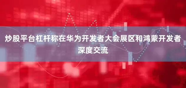 炒股平台杠杆称在华为开发者大会展区和鸿蒙开发者深度交流