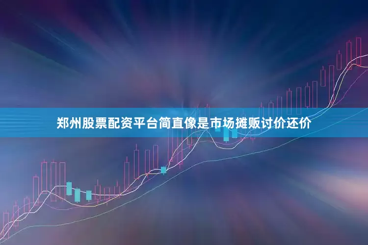 郑州股票配资平台简直像是市场摊贩讨价还价