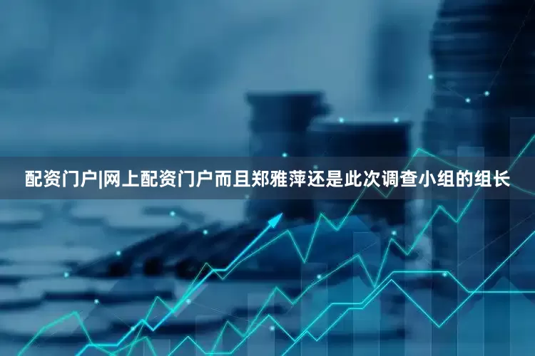 配资门户|网上配资门户而且郑雅萍还是此次调查小组的组长