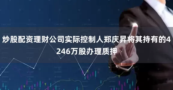 炒股配资理财公司实际控制人郑庆昇将其持有的4246万股办理质押
