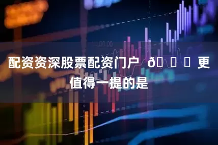 配资资深股票配资门户  🚛更值得一提的是