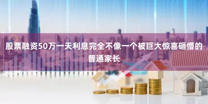 股票融资50万一天利息完全不像一个被巨大惊喜砸懵的普通家长
