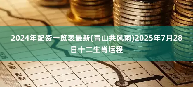 2024年配资一览表最新(青山共风雨)2025年7月28日十二生肖运程
