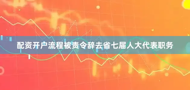 配资开户流程被责令辞去省七届人大代表职务