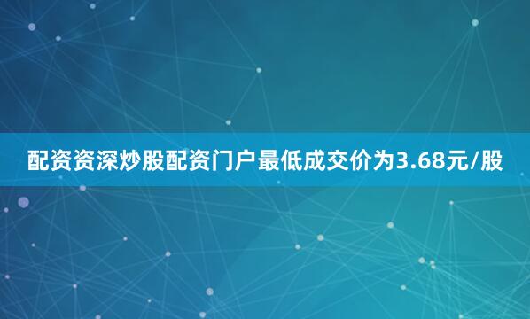 配资资深炒股配资门户最低成交价为3.68元/股