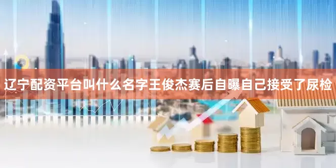 辽宁配资平台叫什么名字王俊杰赛后自曝自己接受了尿检
