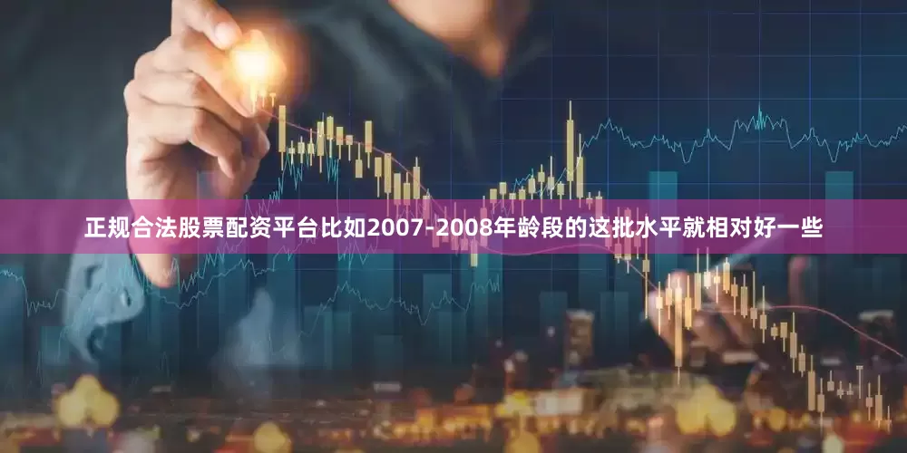 正规合法股票配资平台比如2007-2008年龄段的这批水平就相对好一些