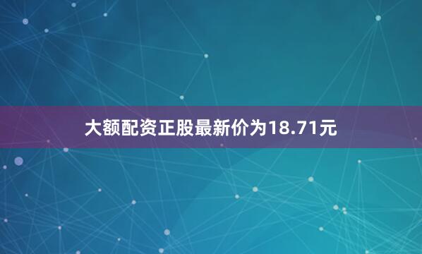 大额配资正股最新价为18.71元