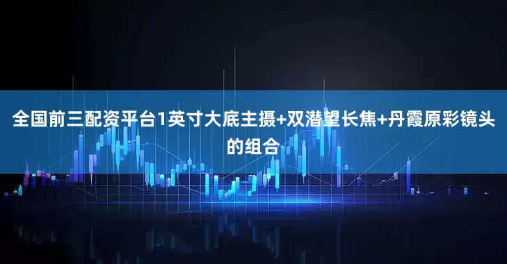全国前三配资平台1英寸大底主摄+双潜望长焦+丹霞原彩镜头的组合