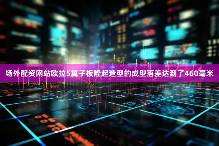 场外配资网站欧拉5翼子板隆起造型的成型落差达到了460毫米